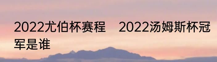 2022尤伯杯赛程　2022汤姆斯杯冠军是谁