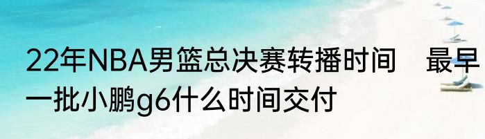 22年NBA男篮总决赛转播时间　最早一批小鹏g6什么时间交付