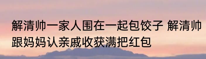 解清帅一家人围在一起包饺子 解清帅跟妈妈认亲戚收获满把红包