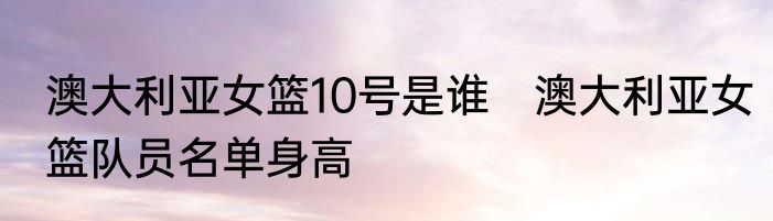 澳大利亚女篮10号是谁　澳大利亚女篮队员名单身高