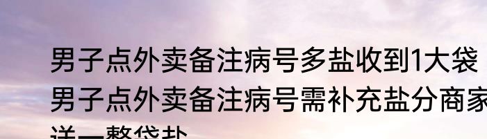 男子点外卖备注病号多盐收到1大袋 男子点外卖备注病号需补充盐分商家送一整袋盐