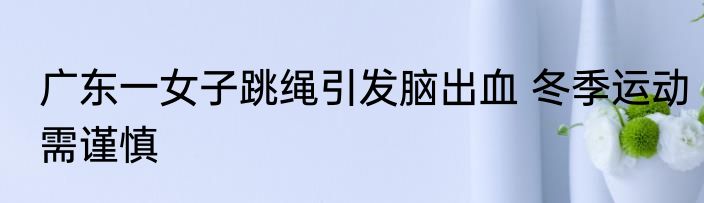 广东一女子跳绳引发脑出血 冬季运动需谨慎