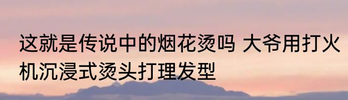 这就是传说中的烟花烫吗 大爷用打火机沉浸式烫头打理发型