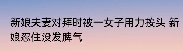 新娘夫妻对拜时被一女子用力按头 新娘忍住没发脾气