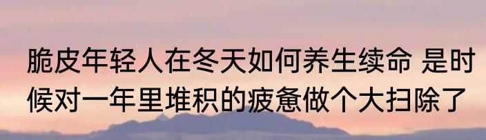 脆皮年轻人在冬天如何养生续命 是时候对一年里堆积的疲惫做个大扫除了