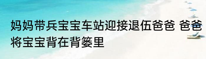 妈妈带兵宝宝车站迎接退伍爸爸 爸爸将宝宝背在背篓里