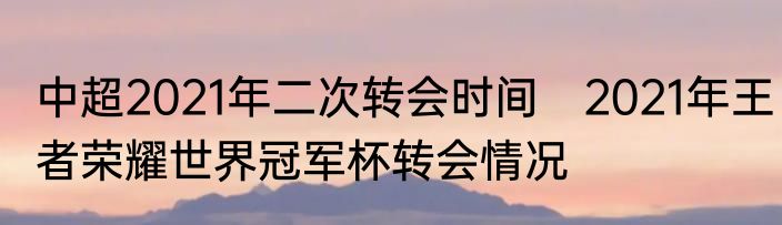 中超2021年二次转会时间　2021年王者荣耀世界冠军杯转会情况