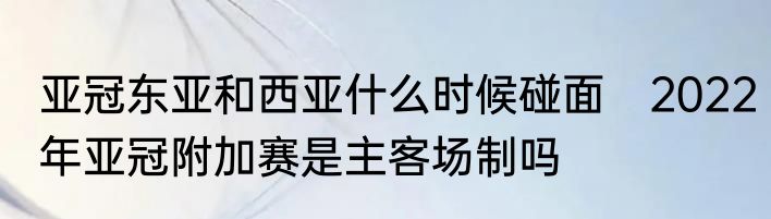 亚冠东亚和西亚什么时候碰面　2022年亚冠附加赛是主客场制吗
