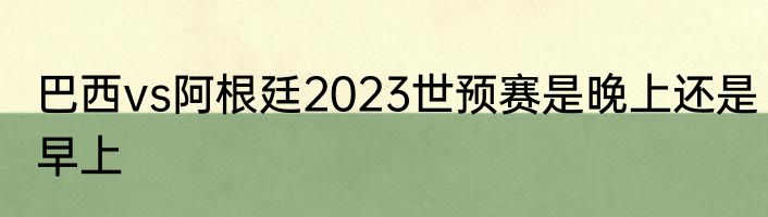 巴西vs阿根廷2023世预赛是晚上还是早上