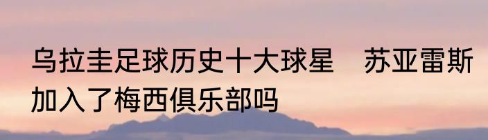 乌拉圭足球历史十大球星　苏亚雷斯加入了梅西俱乐部吗