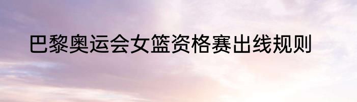 巴黎奥运会女篮资格赛出线规则