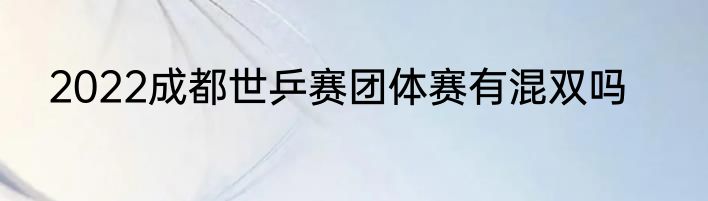 2022成都世乒赛团体赛有混双吗