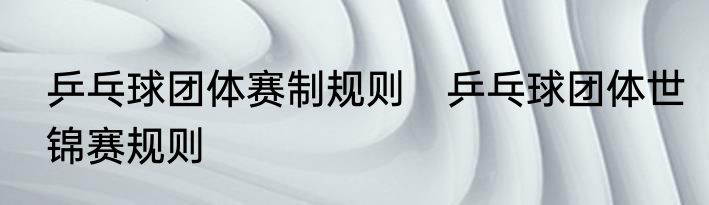 乒乓球团体赛制规则　乒乓球团体世锦赛规则