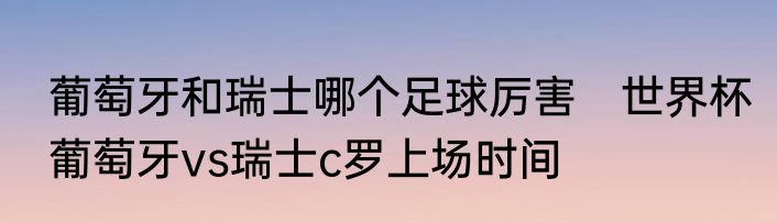 葡萄牙和瑞士哪个足球厉害　世界杯葡萄牙vs瑞士c罗上场时间