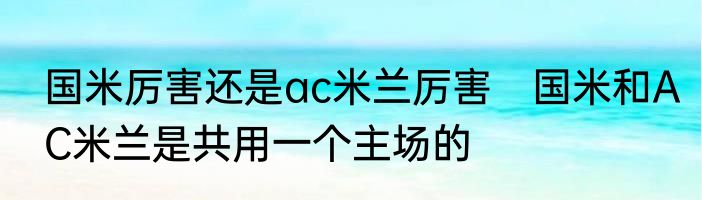 国米厉害还是ac米兰厉害　国米和AC米兰是共用一个主场的