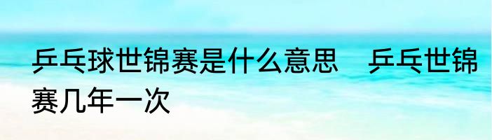 乒乓球世锦赛是什么意思　乒乓世锦赛几年一次