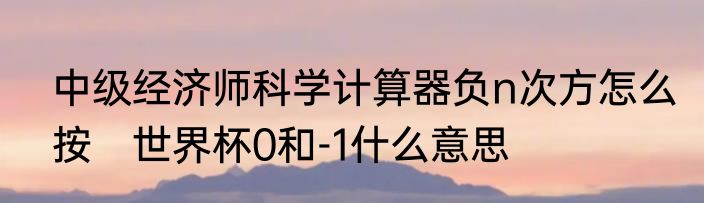 中级经济师科学计算器负n次方怎么按　世界杯0和-1什么意思