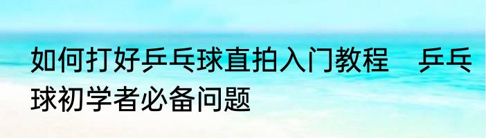 如何打好乒乓球直拍入门教程　乒乓球初学者必备问题