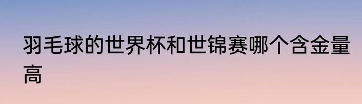 羽毛球的世界杯和世锦赛哪个含金量高