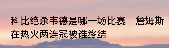 科比绝杀韦德是哪一场比赛　詹姆斯在热火两连冠被谁终结