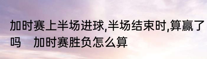 加时赛上半场进球,半场结束时,算赢了吗　加时赛胜负怎么算