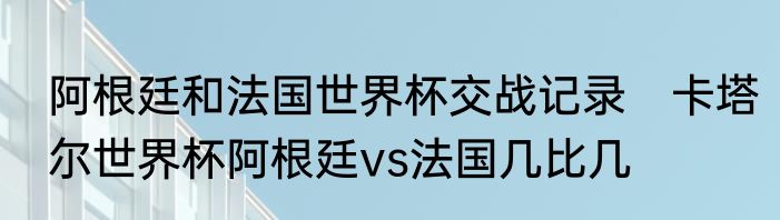 阿根廷和法国世界杯交战记录　卡塔尔世界杯阿根廷vs法国几比几