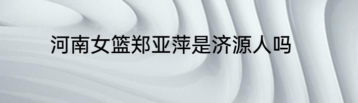 河南女篮郑亚萍是济源人吗