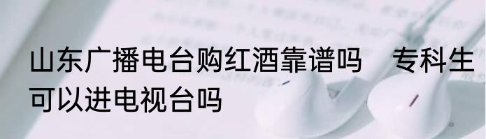 山东广播电台购红酒靠谱吗　专科生可以进电视台吗