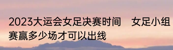 2023大运会女足决赛时间　女足小组赛赢多少场才可以出线