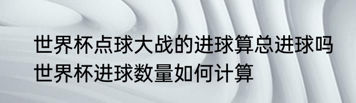 世界杯点球大战的进球算总进球吗　世界杯进球数量如何计算