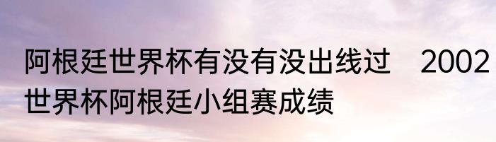 阿根廷世界杯有没有没出线过　2002世界杯阿根廷小组赛成绩