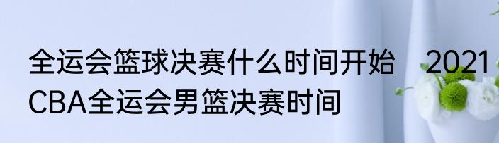 全运会篮球决赛什么时间开始　2021CBA全运会男篮决赛时间