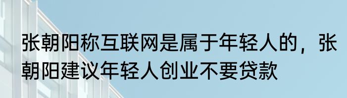 张朝阳称互联网是属于年轻人的，张朝阳建议年轻人创业不要贷款