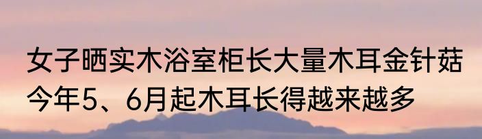 女子晒实木浴室柜长大量木耳金针菇 今年5、6月起木耳长得越来越多
