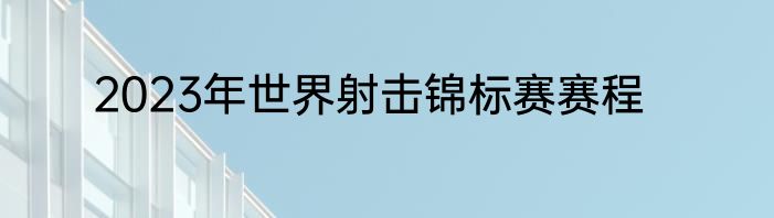 2023年世界射击锦标赛赛程