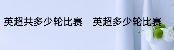 英超共多少轮比赛　英超多少轮比赛