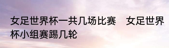 女足世界杯一共几场比赛　女足世界杯小组赛踢几轮