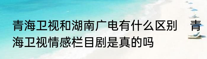青海卫视和湖南广电有什么区别　青海卫视情感栏目剧是真的吗