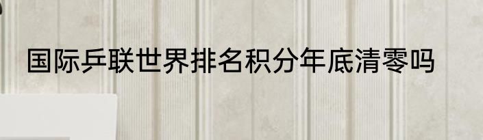 国际乒联世界排名积分年底清零吗