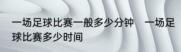一场足球比赛一般多少分钟　一场足球比赛多少时间