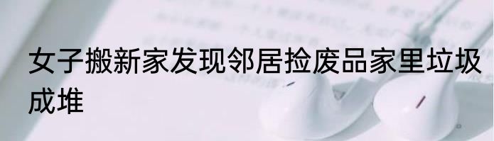 女子搬新家发现邻居捡废品家里垃圾成堆