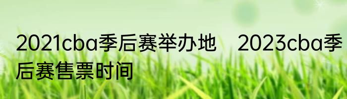 2021cba季后赛举办地　2023cba季后赛售票时间