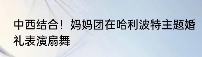 中西结合！妈妈团在哈利波特主题婚礼表演扇舞