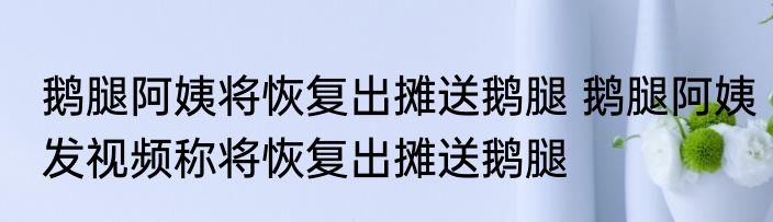鹅腿阿姨将恢复出摊送鹅腿 鹅腿阿姨发视频称将恢复出摊送鹅腿