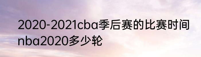 2020-2021cba季后赛的比赛时间　nba2020多少轮
