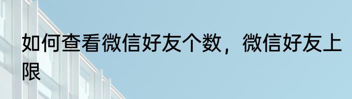 如何查看微信好友个数，微信好友上限