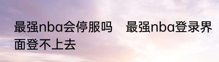 最强nba会停服吗　最强nba登录界面登不上去