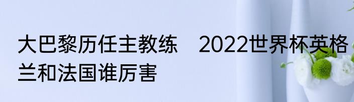 大巴黎历任主教练　2022世界杯英格兰和法国谁厉害