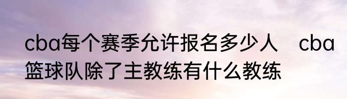 cba每个赛季允许报名多少人　cba篮球队除了主教练有什么教练