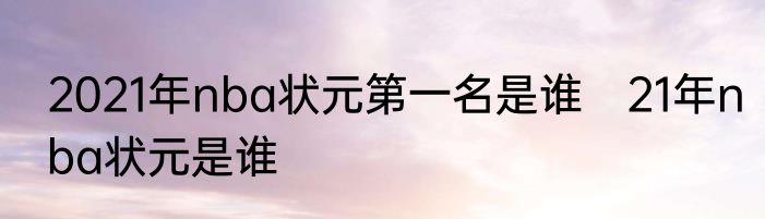 2021年nba状元第一名是谁　21年nba状元是谁